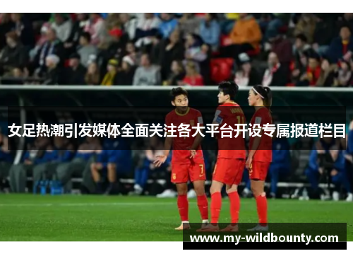 女足热潮引发媒体全面关注各大平台开设专属报道栏目