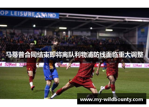 马蒂普合同结束即将离队利物浦防线面临重大调整