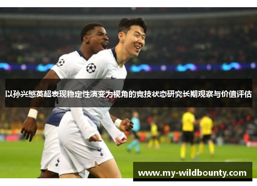 以孙兴慜英超表现稳定性演变为视角的竞技状态研究长期观察与价值评估