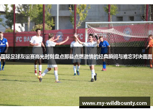 国际足球友谊赛高光时刻盘点那些点燃激情的经典瞬间与难忘对决画面
