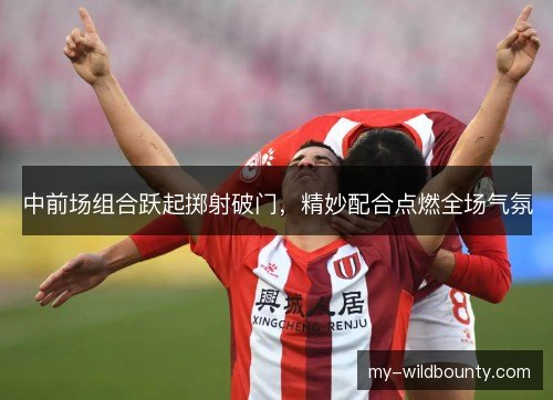 中前场组合跃起掷射破门，精妙配合点燃全场气氛