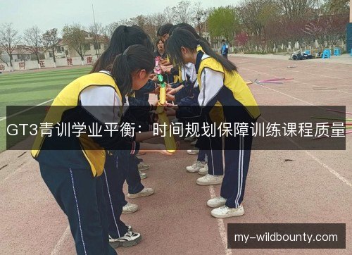 GT3青训学业平衡:时间规划保障训练课程质量 GT3青训学业平衡:时间规划保障训练课程质量